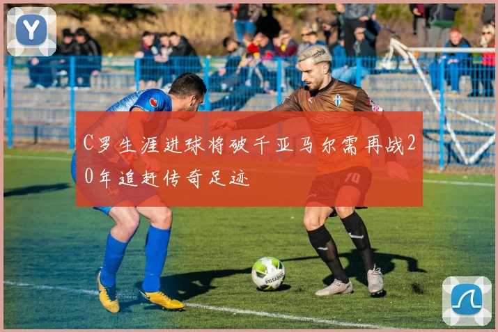 C罗生涯进球将破千亚马尔需再战20年追赶传奇足迹