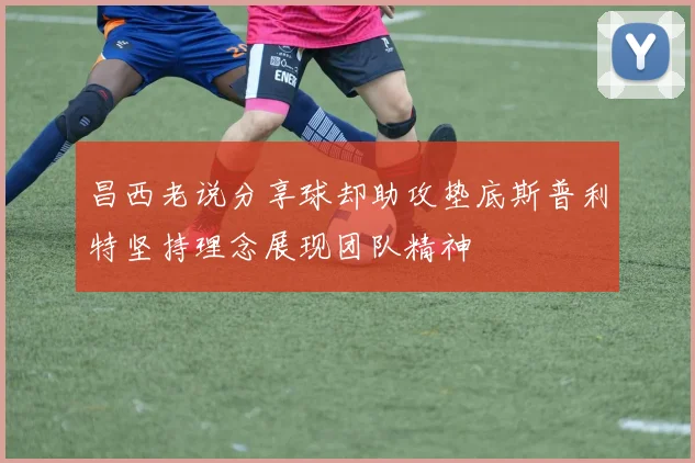 昌西老说分享球却助攻垫底斯普利特坚持理念展现团队精神