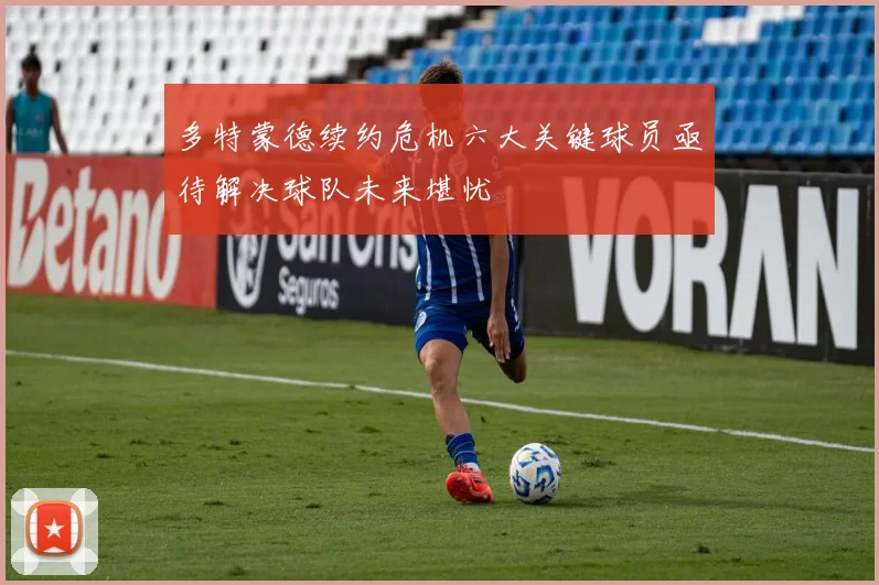 多特蒙德续约危机六大关键球员亟待解决球队未来堪忧