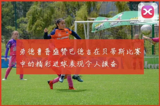 劳德鲁普盛赞巴德吉在贝蒂斯比赛中的精彩进球表现令人振奋