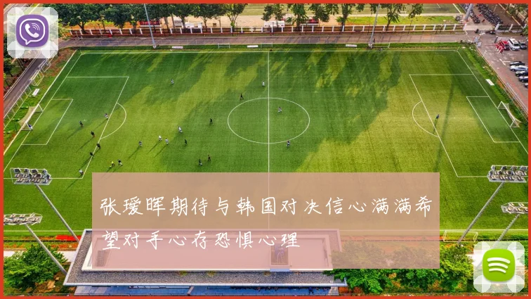 张瑷晖期待与韩国对决信心满满希望对手心存恐惧心理