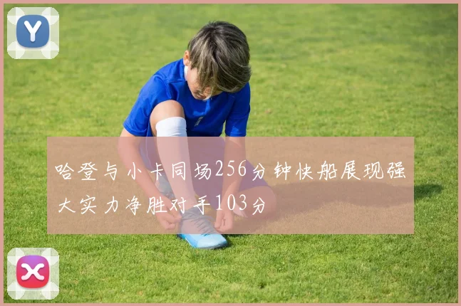 哈登与小卡同场256分钟快船展现强大实力净胜对手103分