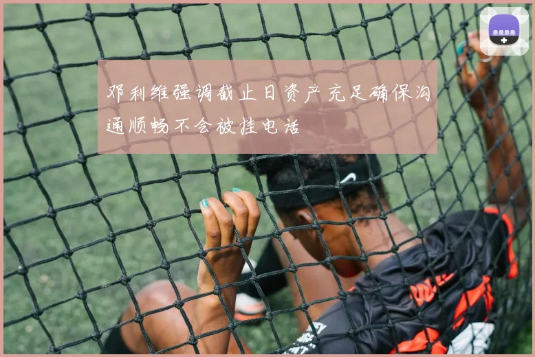 邓利维强调截止日资产充足确保沟通顺畅不会被挂电话