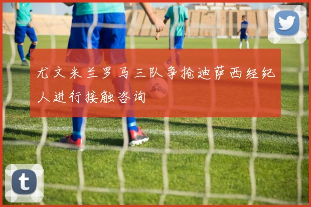 尤文米兰罗马三队争抢迪萨西经纪人进行接触咨询