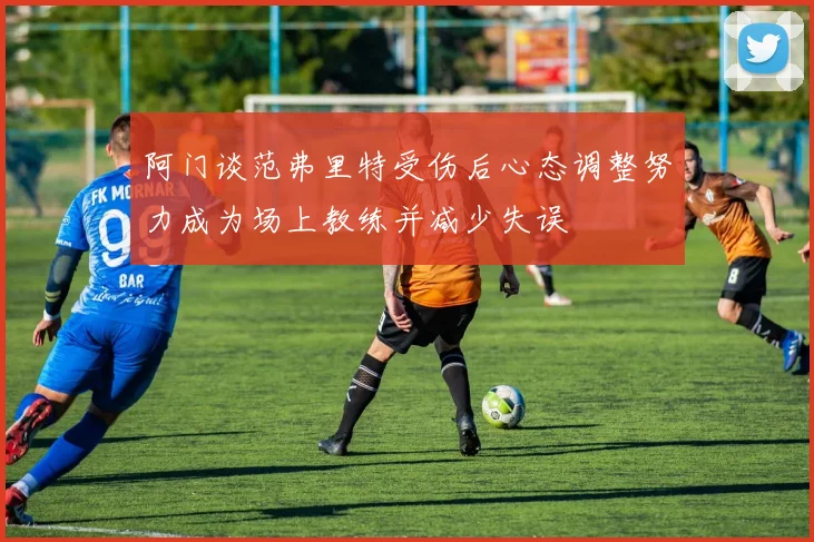 阿门谈范弗里特受伤后心态调整努力成为场上教练并减少失误