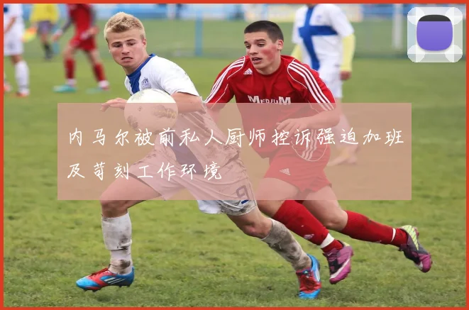 内马尔被前私人厨师控诉强迫加班及苛刻工作环境