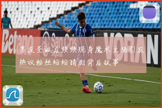 男友圣诞后频频现身魔术主场引发热议粉丝纷纷猜测背后故事
