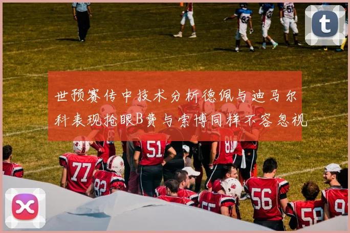 世预赛传中技术分析德佩与迪马尔科表现抢眼B费与索博同样不容忽视