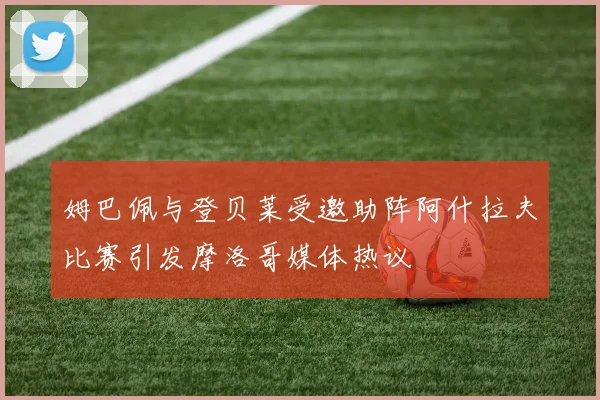 姆巴佩与登贝莱受邀助阵阿什拉夫比赛引发摩洛哥媒体热议
