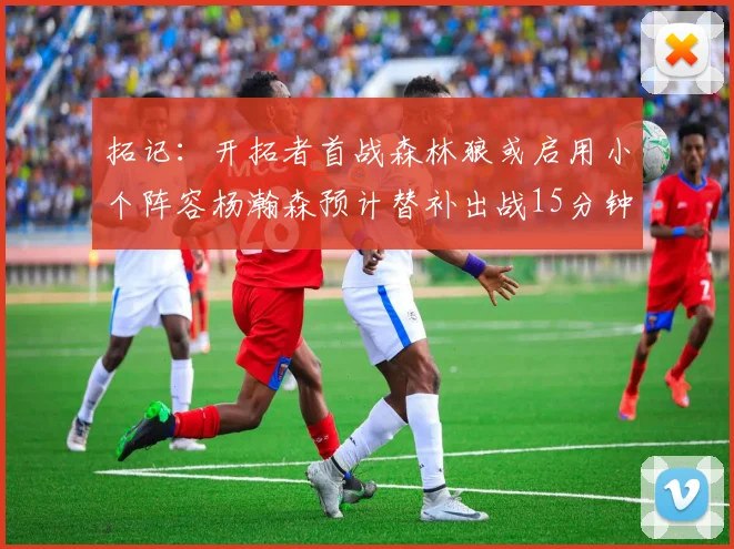 拓记：开拓者首战森林狼或启用小个阵容杨瀚森预计替补出战15分钟