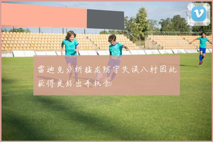 雷迪克分析猛龙防守失误八村因此获得良好出手机会