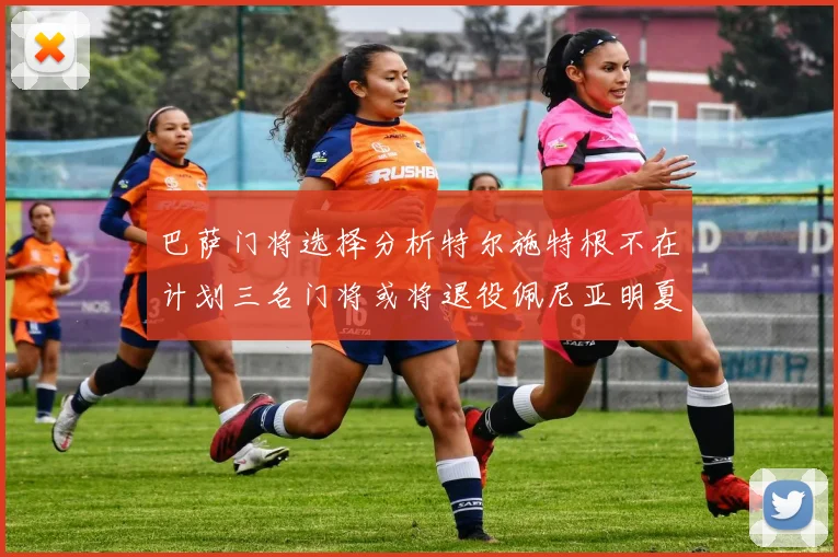 巴萨门将选择分析特尔施特根不在计划三名门将或将退役佩尼亚明夏回归展望