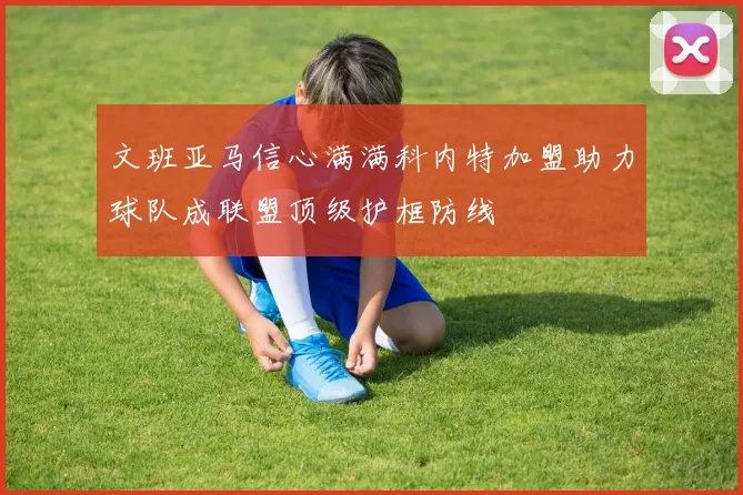 文班亚马信心满满科内特加盟助力球队成联盟顶级护框防线