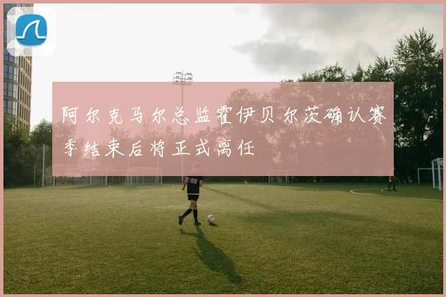 阿尔克马尔总监霍伊贝尔茨确认赛季结束后将正式离任