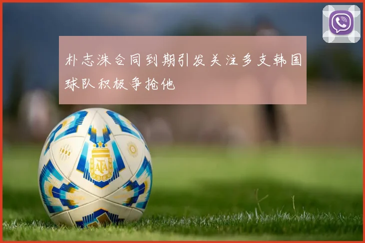 朴志洙合同到期引发关注多支韩国球队积极争抢他