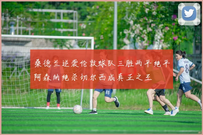 桑德兰逆袭伦敦球队三胜两平绝平阿森纳绝杀切尔西成真正之王