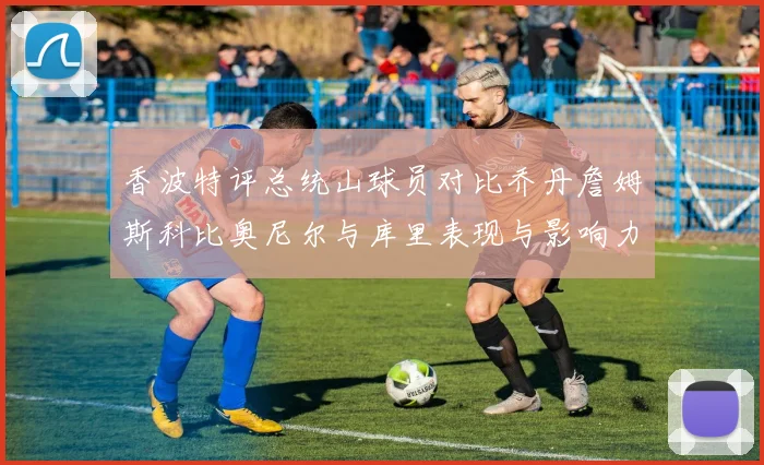 香波特评总统山球员对比乔丹詹姆斯科比奥尼尔与库里表现与影响力