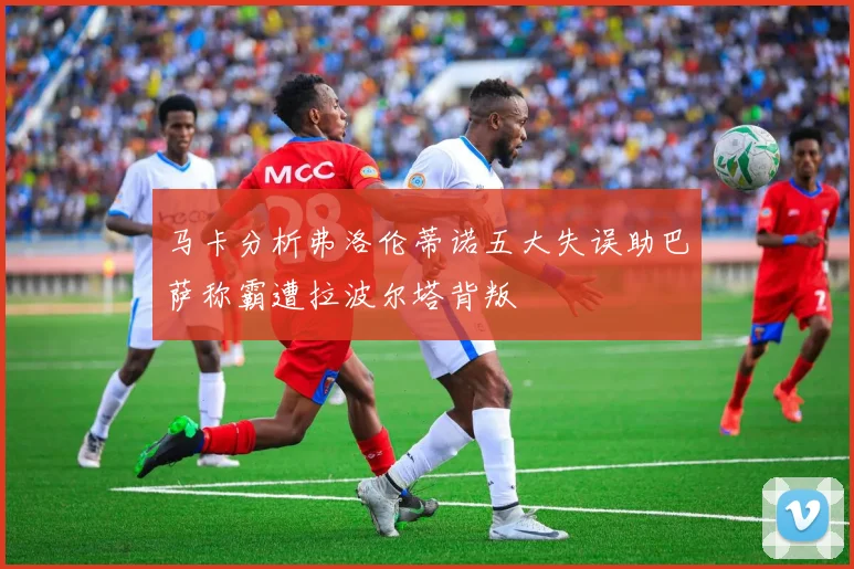 马卡分析弗洛伦蒂诺五大失误助巴萨称霸遭拉波尔塔背叛