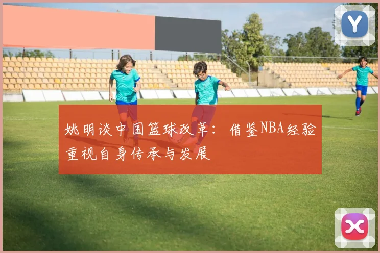 姚明谈中国篮球改革：借鉴NBA经验重视自身传承与发展