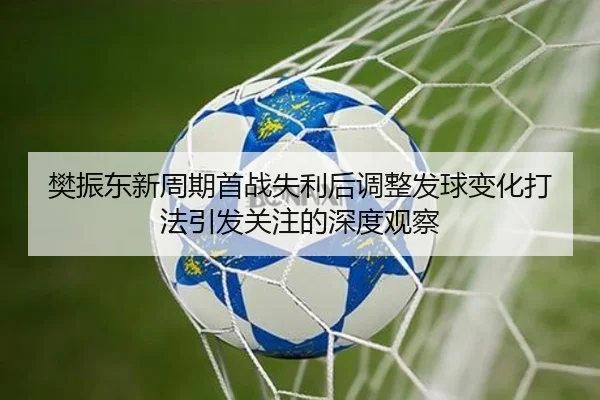 樊振东新周期首战失利后调整发球变化打法引发关注的深度观察（ManBetX）