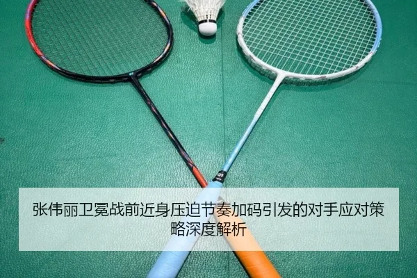 张伟丽卫冕战前近身压迫节奏加码引发的对手应对策略深度解析（ManBetX）